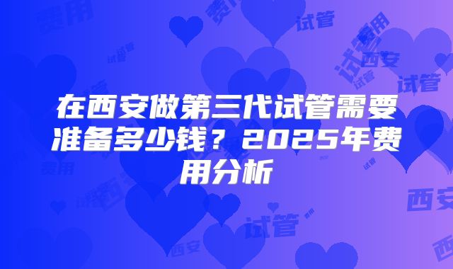 在西安做第三代试管需要准备多少钱?2025年费用分析
