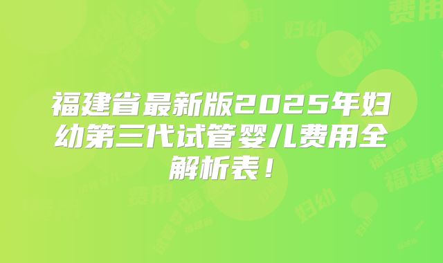 福建省最新版2025年妇幼第三代试管婴儿费用全解析表！