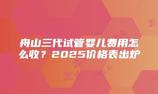 舟山三代试管婴儿费用怎么收?2025价格表出炉