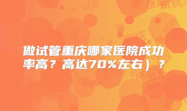 做试管重庆哪家医院成功率高？高达70%左右）？