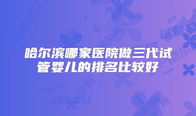 哈尔滨哪家医院做三代试管婴儿的排名比较好