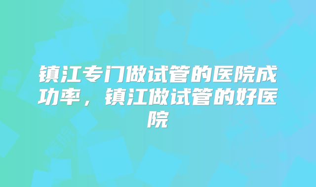 镇江专门做试管的医院成功率,镇江做试管的好医院
