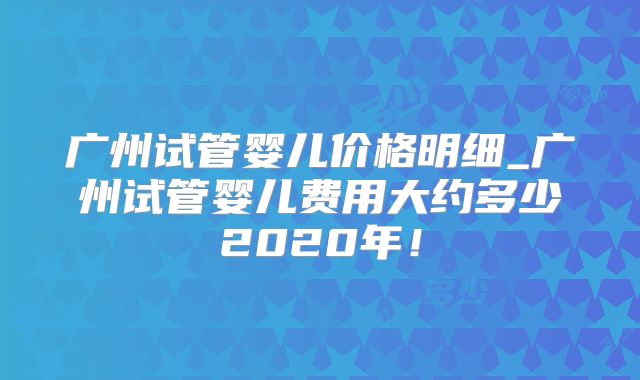 广州试管婴儿价格明细_广州试管婴儿费用大约多少2020年！