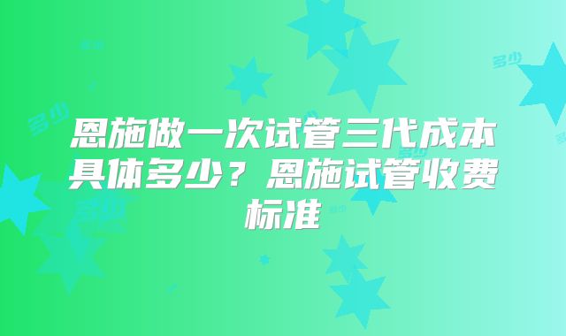 恩施做一次试管三代成本具体多少？恩施试管收费标准