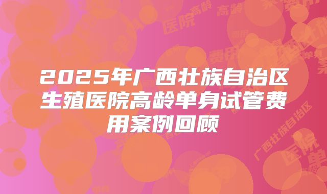 2025年广西壮族自治区生殖医院高龄单身试管费用案例回顾