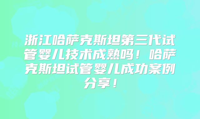 浙江哈萨克斯坦第三代试管婴儿技术成熟吗！哈萨克斯坦试管婴儿成功案例分享！