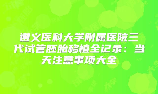 遵义医科大学附属医院三代试管胚胎移植全记录:当天注意事项大全