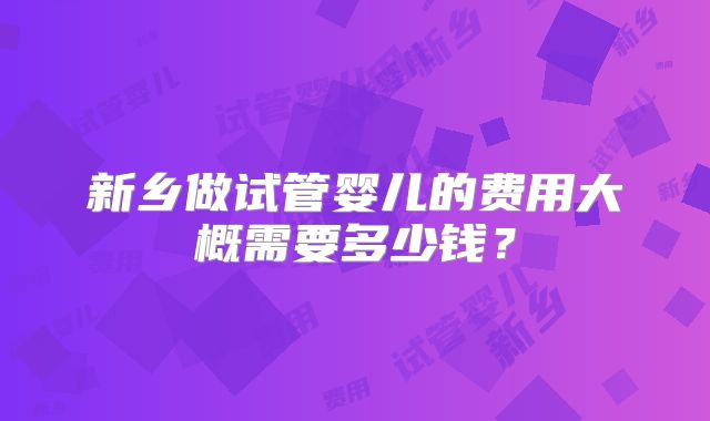 新乡做试管婴儿的费用大概需要多少钱？