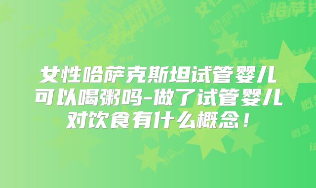 女性哈萨克斯坦试管婴儿可以喝粥吗-做了试管婴儿对饮食有什么概念!