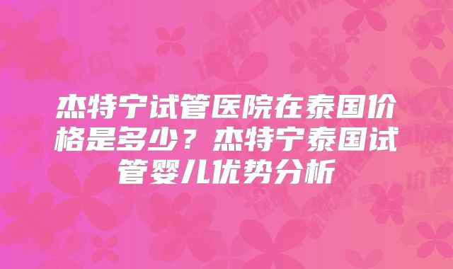杰特宁试管医院在泰国价格是多少？杰特宁泰国试管婴儿优势分析