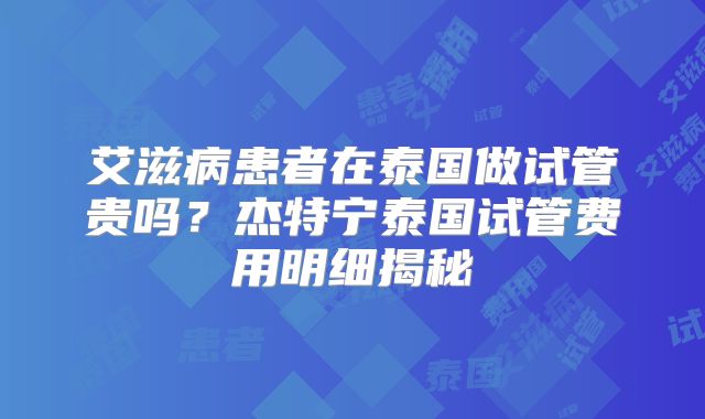 艾滋病患者在泰国做试管贵吗?杰特宁泰国试管费用明细揭秘