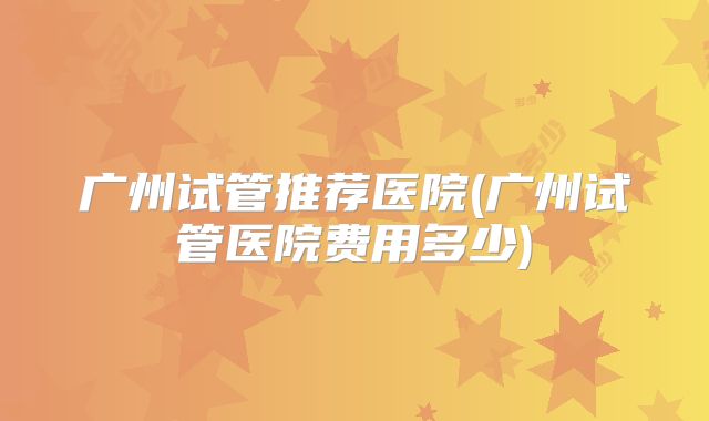 广州试管推荐医院(广州试管医院费用多少)