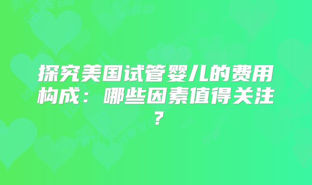 探究美国试管婴儿的费用构成:哪些因素值得关注?