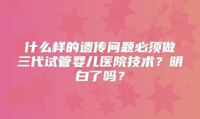 什么样的遗传问题必须做三代试管婴儿医院技术?明白了吗?