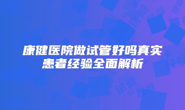 康健医院做试管好吗真实患者经验全面解析