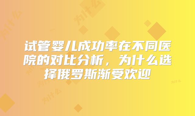 试管婴儿成功率在不同医院的对比分析,为什么选择俄罗斯渐受欢迎