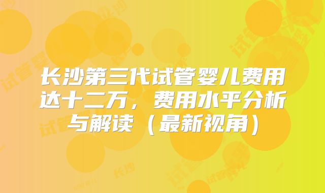 长沙第三代试管婴儿费用达十二万，费用水平分析与解读（最新视角）