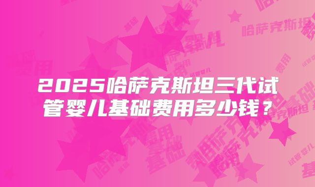2025哈萨克斯坦三代试管婴儿基础费用多少钱？
