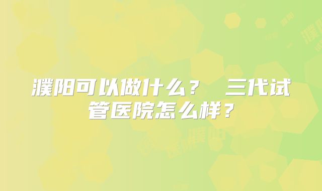 濮阳可以做什么? 三代试管医院怎么样?