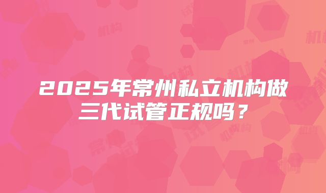 2025年常州私立机构做三代试管正规吗?