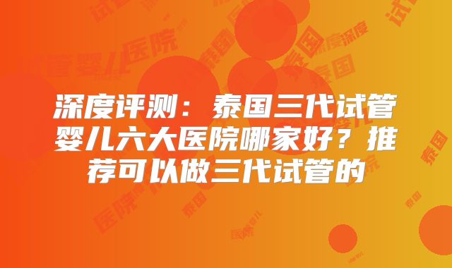 深度评测:泰国三代试管婴儿六大医院哪家好?推荐可以做三代试管的