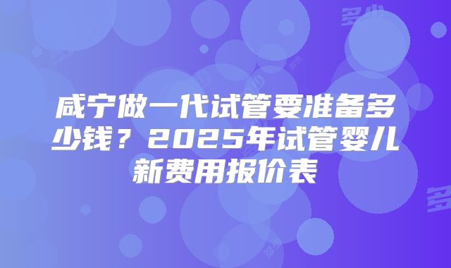 咸宁做一代试管要准备多少钱?2025年试管婴儿新费用报价表