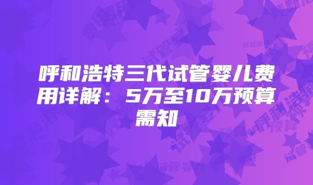 呼和浩特三代试管婴儿费用详解:5万至10万预算需知