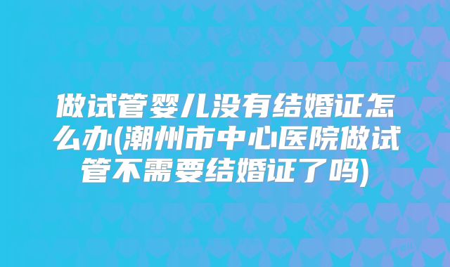 做试管婴儿没有结婚证怎么办(潮州市中心医院做试管不需要结婚证了吗)