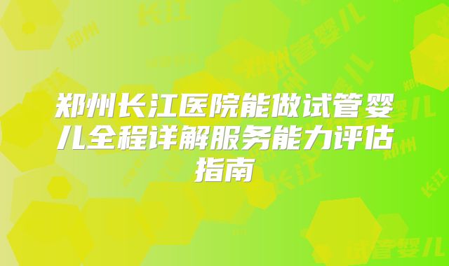 郑州长江医院能做试管婴儿全程详解服务能力评估指南