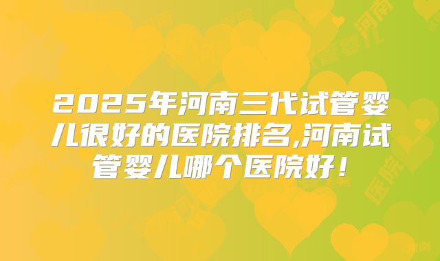 2025年河南三代试管婴儿很好的医院排名,河南试管婴儿哪个医院好!