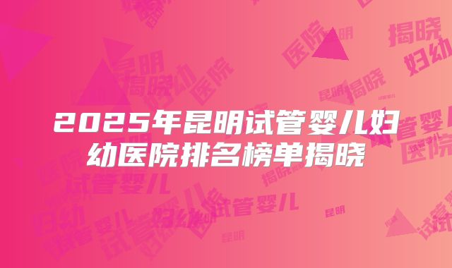 2025年昆明试管婴儿妇幼医院排名榜单揭晓