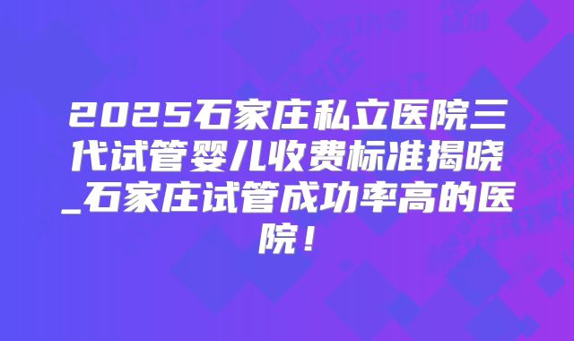 2025石家庄私立医院三代试管婴儿收费标准揭晓_石家庄试管成功率高的医院!