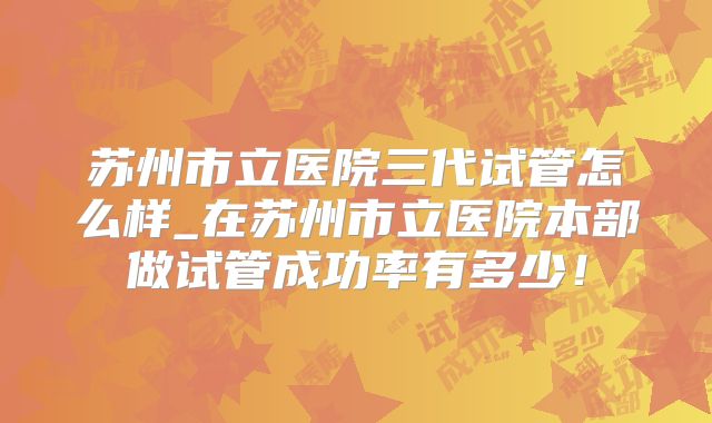 苏州市立医院三代试管怎么样_在苏州市立医院本部做试管成功率有多少！