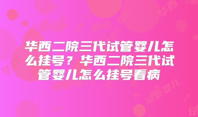 华西二院三代试管婴儿怎么挂号?华西二院三代试管婴儿怎么挂号看病