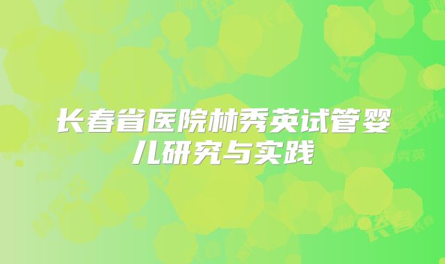 长春省医院林秀英试管婴儿研究与实践