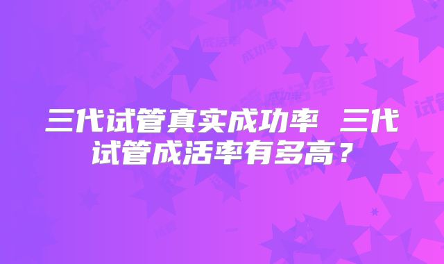 三代试管真实成功率 三代试管成活率有多高？