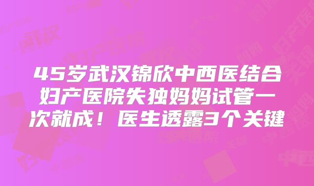 45岁武汉锦欣中西医结合妇产医院失独妈妈试管一次就成!医生透露3个关键