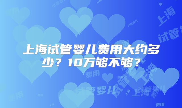 上海试管婴儿费用大约多少?10万够不够?