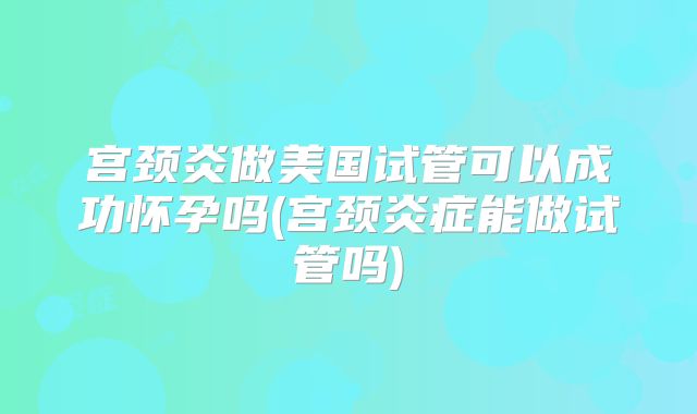 宫颈炎做美国试管可以成功怀孕吗(宫颈炎症能做试管吗)