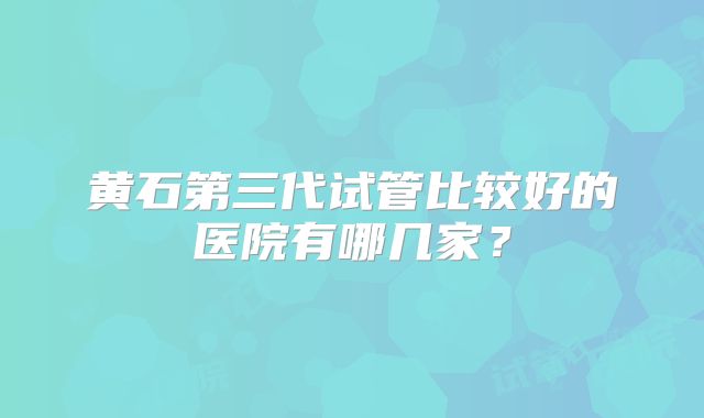 黄石第三代试管比较好的医院有哪几家?