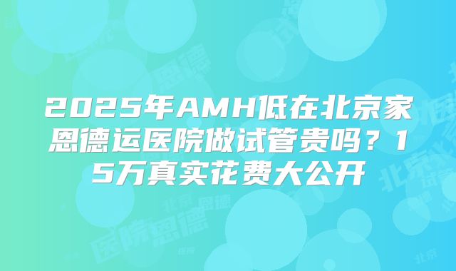 2025年AMH低在北京家恩德运医院做试管贵吗？15万真实花费大公开