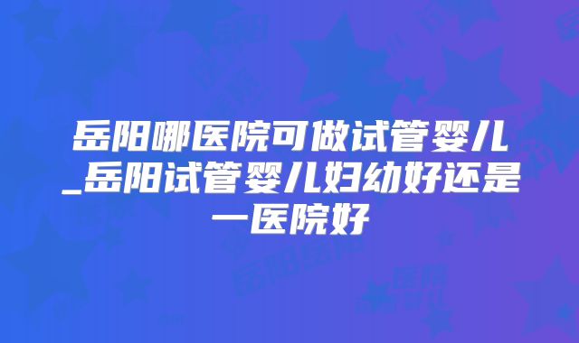 岳阳哪医院可做试管婴儿_岳阳试管婴儿妇幼好还是一医院好