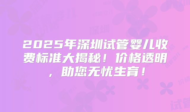 2025年深圳试管婴儿收费标准大揭秘!价格透明,助您无忧生育!
