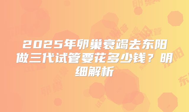 2025年卵巢衰竭去东阳做三代试管要花多少钱？明细解析