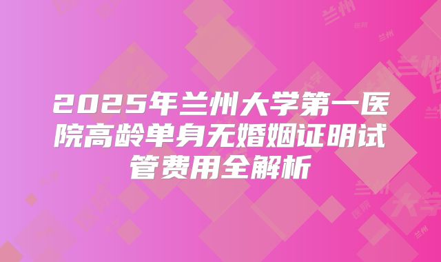 2025年兰州大学第一医院高龄单身无婚姻证明试管费用全解析