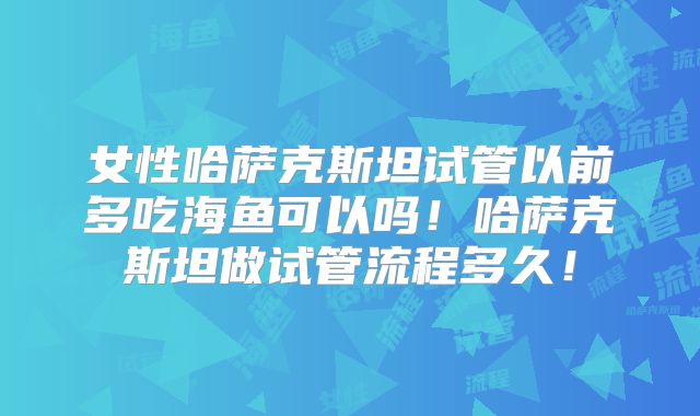 女性哈萨克斯坦试管以前多吃海鱼可以吗！哈萨克斯坦做试管流程多久！