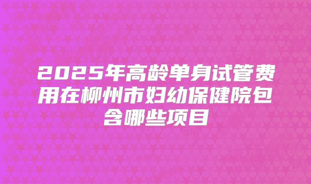 2025年高龄单身试管费用在柳州市妇幼保健院包含哪些项目