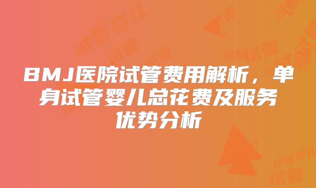 BMJ医院试管费用解析,单身试管婴儿总花费及服务优势分析