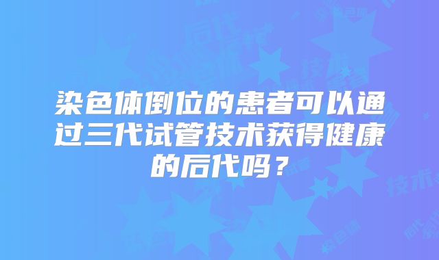 染色体倒位的患者可以通过三代试管技术获得健康的后代吗?