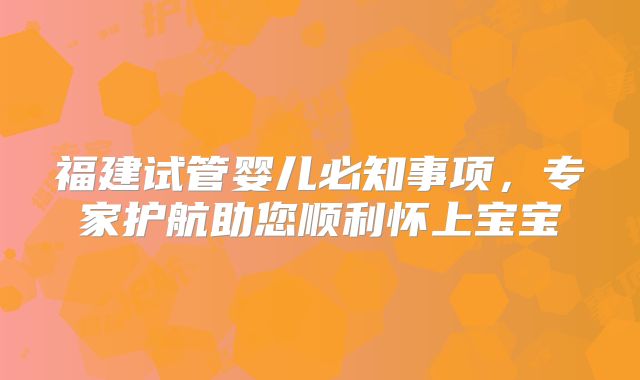 福建试管婴儿必知事项,专家护航助您顺利怀上宝宝